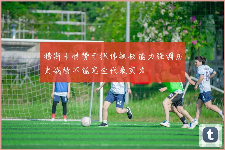 穆斯卡特赞于根伟执教能力强调历史战绩不能完全代表实力