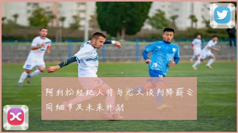 阿利松经纪人将与尤文谈判降薪合同细节及未来计划