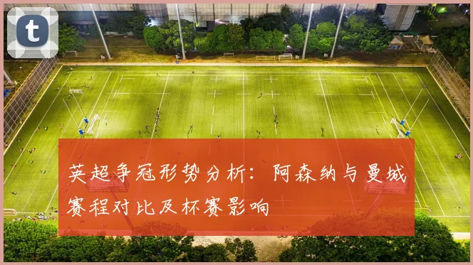 英超争冠形势分析：阿森纳与曼城赛程对比及杯赛影响