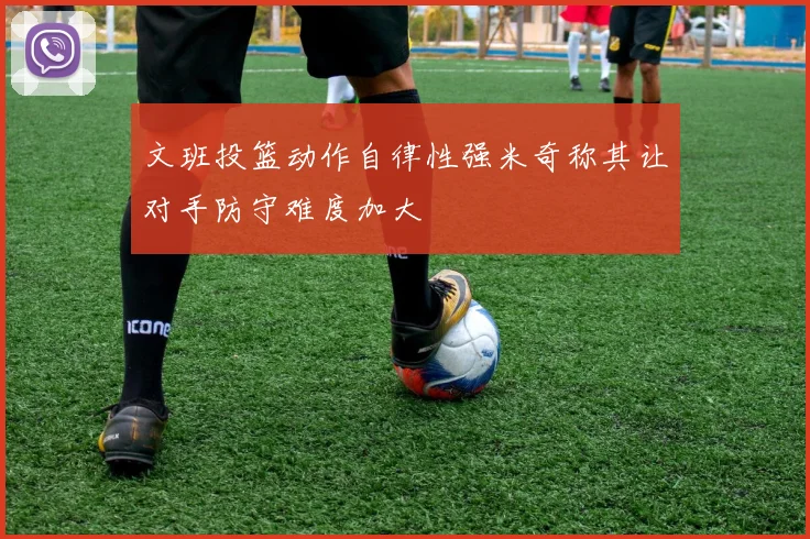 文班投篮动作自律性强米奇称其让对手防守难度加大