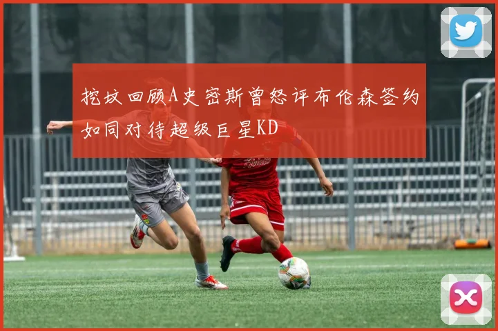 挖坟回顾A史密斯曾怒评布伦森签约如同对待超级巨星KD