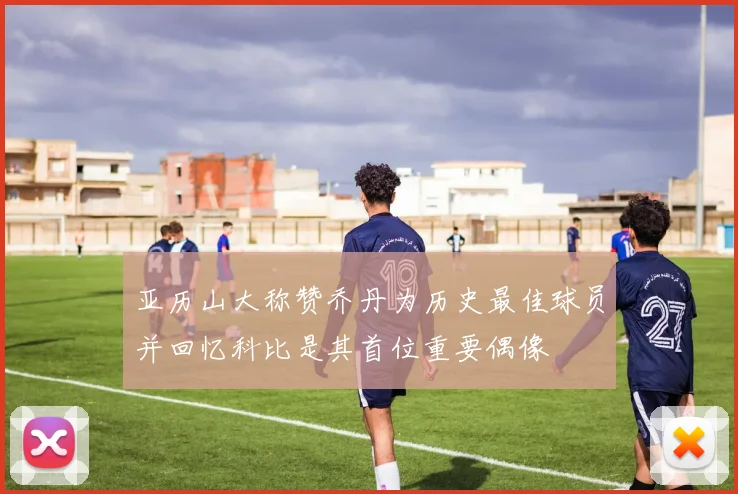 亚历山大称赞乔丹为历史最佳球员并回忆科比是其首位重要偶像