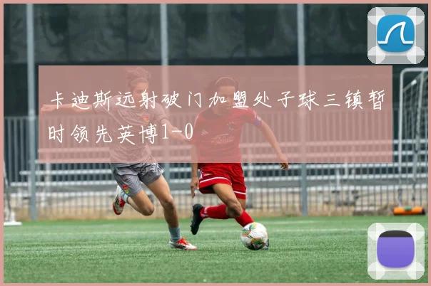 卡迪斯远射破门加盟处子球三镇暂时领先英博1-0