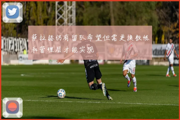 萨拉赫仍有留队希望但需更换教练和管理层才能实现