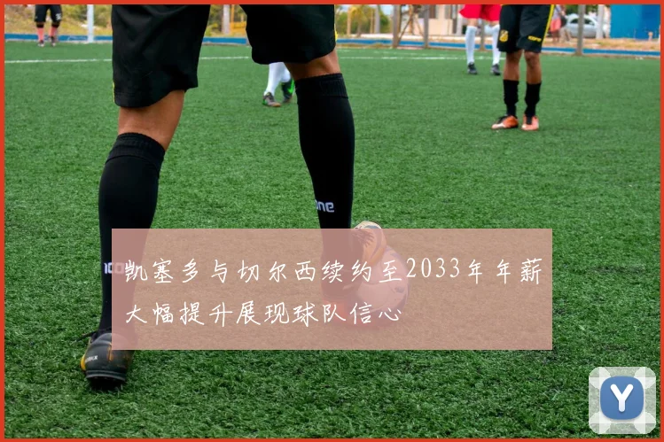 凯塞多与切尔西续约至2033年年薪大幅提升展现球队信心