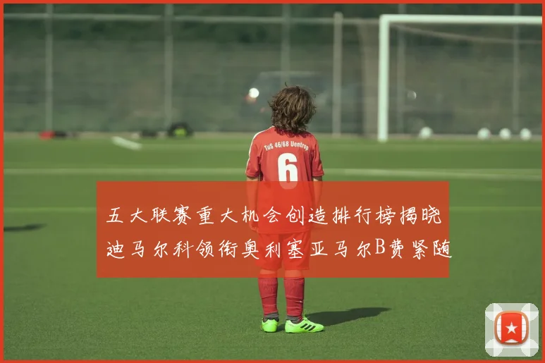 五大联赛重大机会创造排行榜揭晓迪马尔科领衔奥利塞亚马尔B费紧随其后
