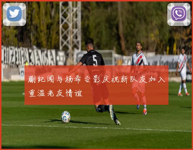 蒯纪闻与杨希合影庆祝新队友加入重温老友情谊