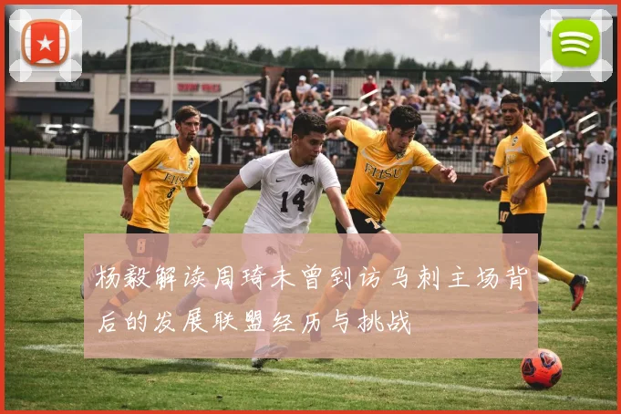 杨毅解读周琦未曾到访马刺主场背后的发展联盟经历与挑战