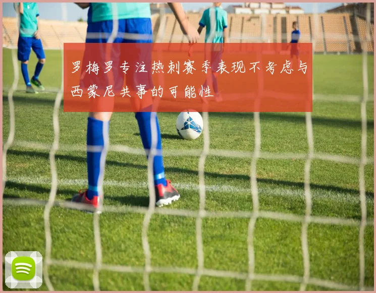 罗梅罗专注热刺赛季表现不考虑与西蒙尼共事的可能性