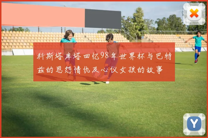 科斯塔库塔回忆98年世界杯与巴特兹的恩怨情仇及心仪女孩的故事