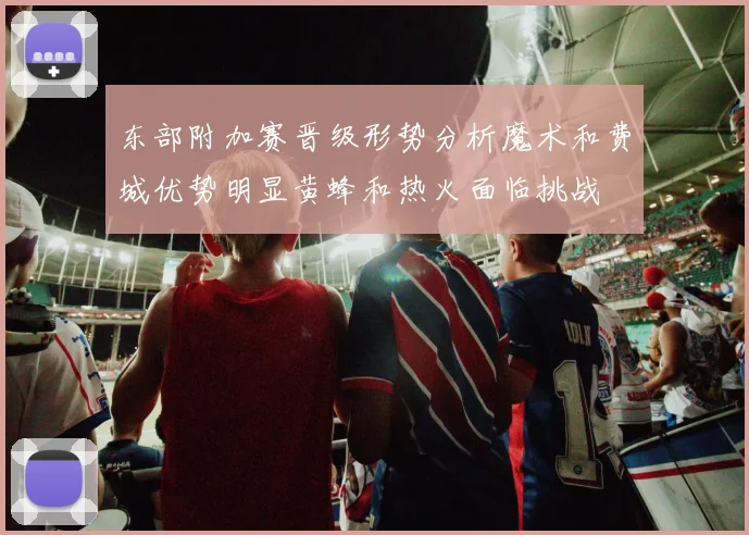 东部附加赛晋级形势分析魔术和费城优势明显黄蜂和热火面临挑战