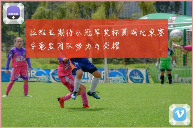 拉维亚期待以冠军奖杯圆满结束赛季彰显团队努力与荣耀