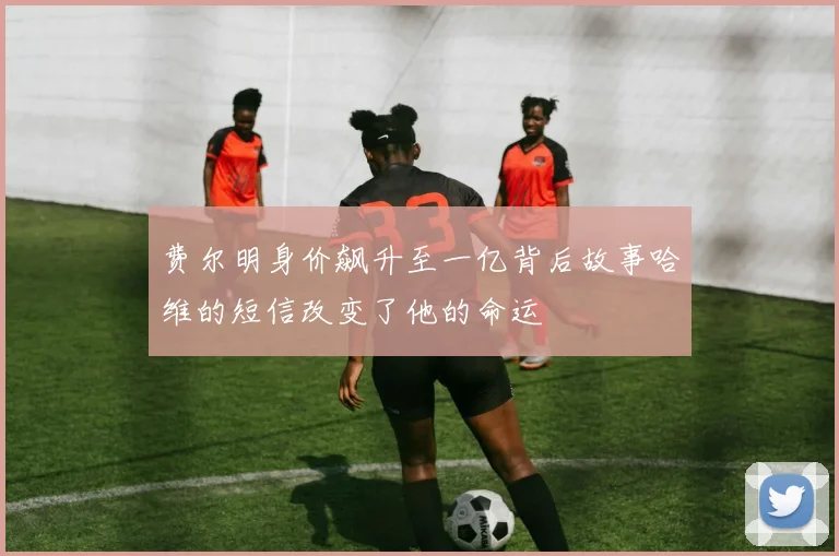 费尔明身价飙升至一亿背后故事哈维的短信改变了他的命运