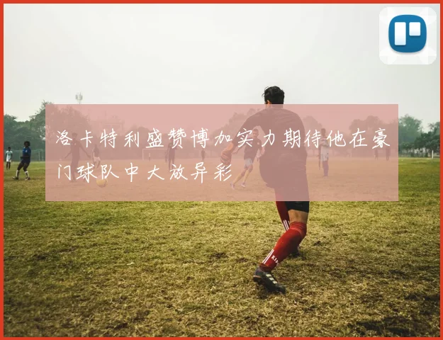 洛卡特利盛赞博加实力期待他在豪门球队中大放异彩