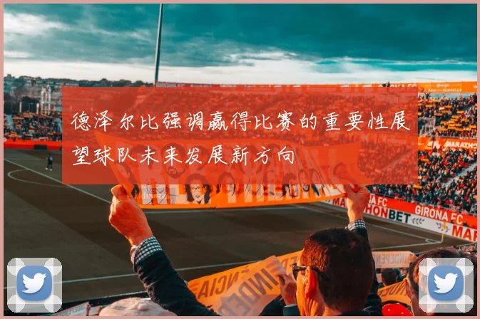 德泽尔比强调赢得比赛的重要性展望球队未来发展新方向