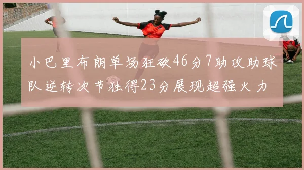 小巴里布朗单场狂砍46分7助攻助球队逆转次节独得23分展现超强火力