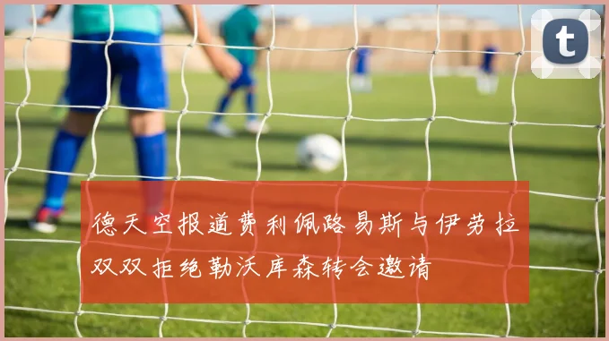 德天空报道费利佩路易斯与伊劳拉双双拒绝勒沃库森转会邀请