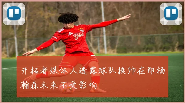 开拓者媒体人透露球队换帅在即杨瀚森未来不受影响