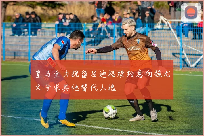皇马全力挽留吕迪格续约意向强尤文寻求其他替代人选
