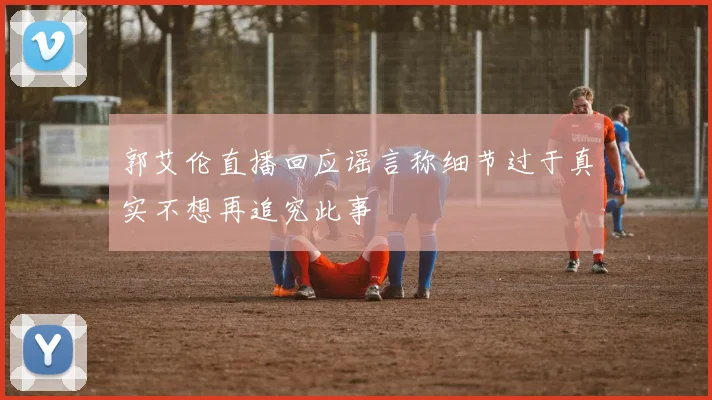 郭艾伦直播回应谣言称细节过于真实不想再追究此事