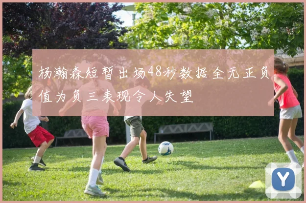 杨瀚森短暂出场48秒数据全无正负值为负三表现令人失望