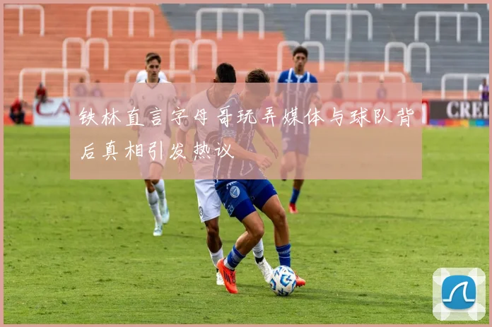铁林直言字母哥玩弄媒体与球队背后真相引发热议