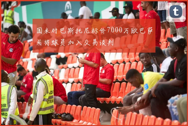 国米对巴斯托尼标价7000万欧巴萨或将球员加入交易谈判