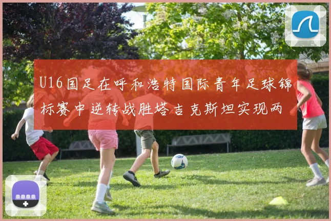 U16国足在呼和浩特国际青年足球锦标赛中逆转战胜塔吉克斯坦实现两连胜