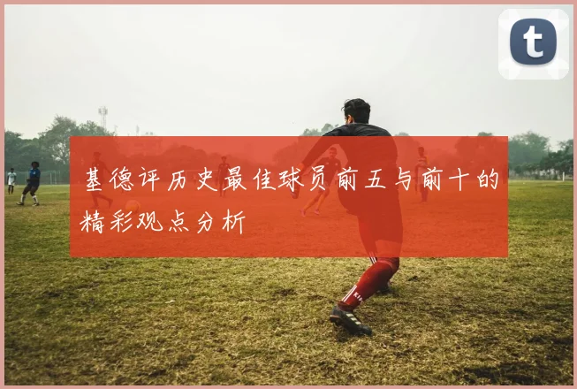 基德评历史最佳球员前五与前十的精彩观点分析